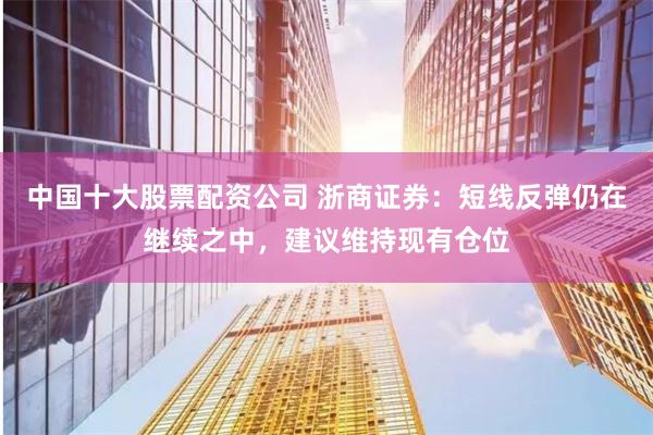 中国十大股票配资公司 浙商证券：短线反弹仍在继续之中，建议维持现有仓位