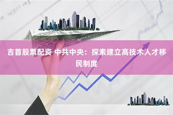 吉首股票配资 中共中央：探索建立高技术人才移民制度