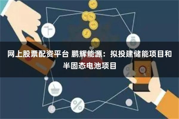 网上股票配资平台 鹏辉能源：拟投建储能项目和半固态电池项目
