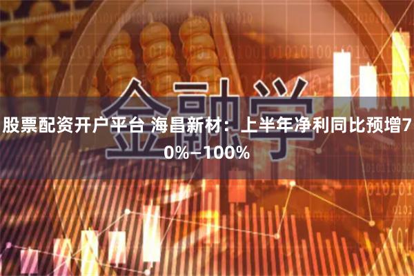 股票配资开户平台 海昌新材：上半年净利同比预增70%—100%