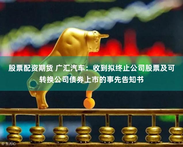 股票配资期货 广汇汽车：收到拟终止公司股票及可转换公司债券上市的事先告知书
