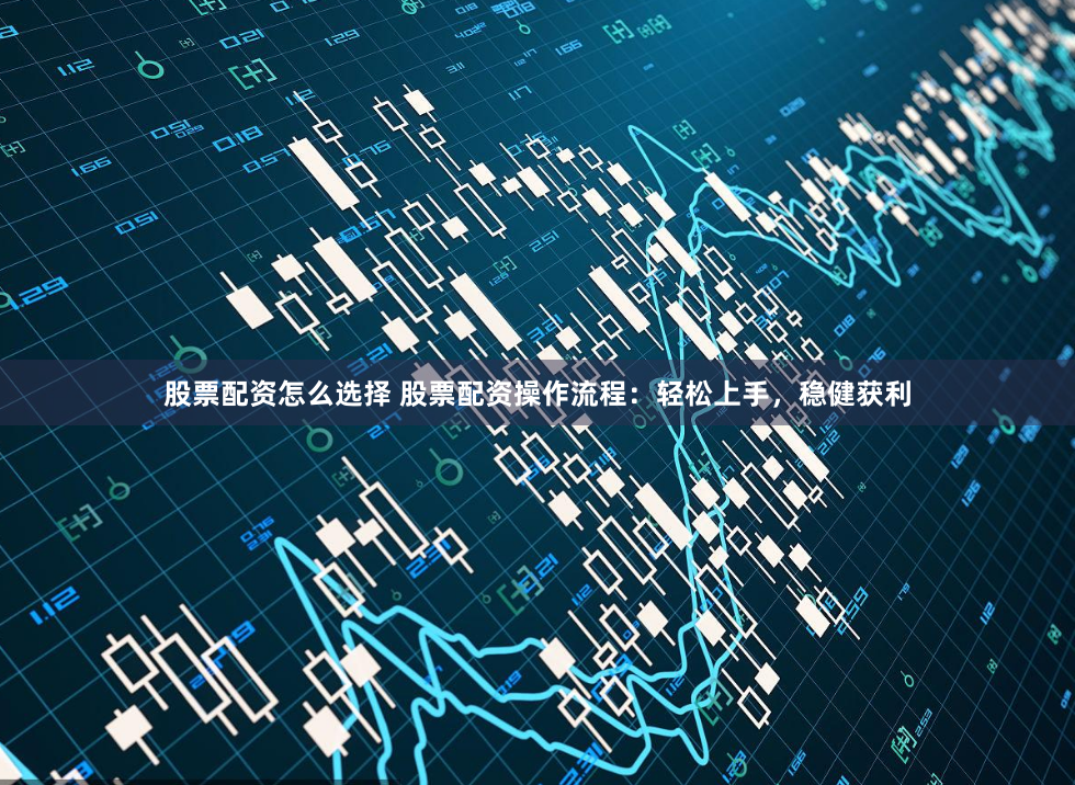 股票配资怎么选择 股票配资操作流程：轻松上手，稳健获利