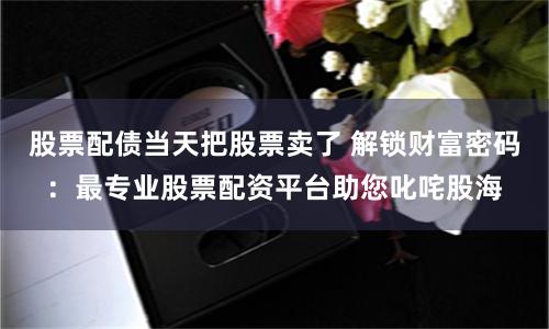 股票配债当天把股票卖了 解锁财富密码:最专业股票配资平台助您叱咤股海