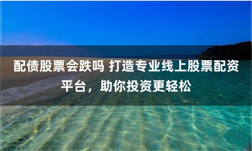 配债股票会跌吗 打造专业线上股票配资平台，助你投资更轻松