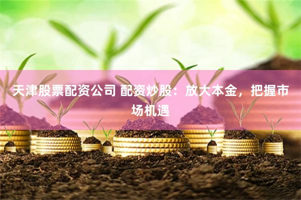 天津股票配资公司 配资炒股：放大本金，把握市场机遇