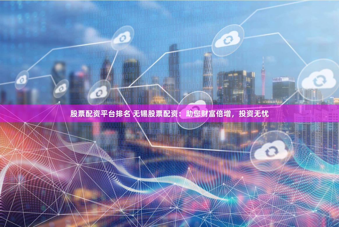 股票配资平台排名 无锡股票配资：助您财富倍增，投资无忧