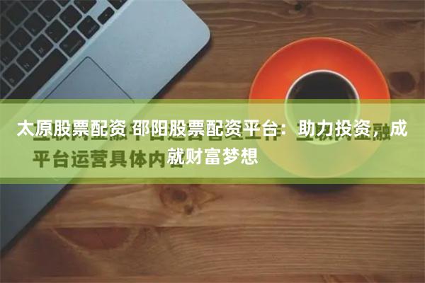 太原股票配资 邵阳股票配资平台：助力投资，成就财富梦想