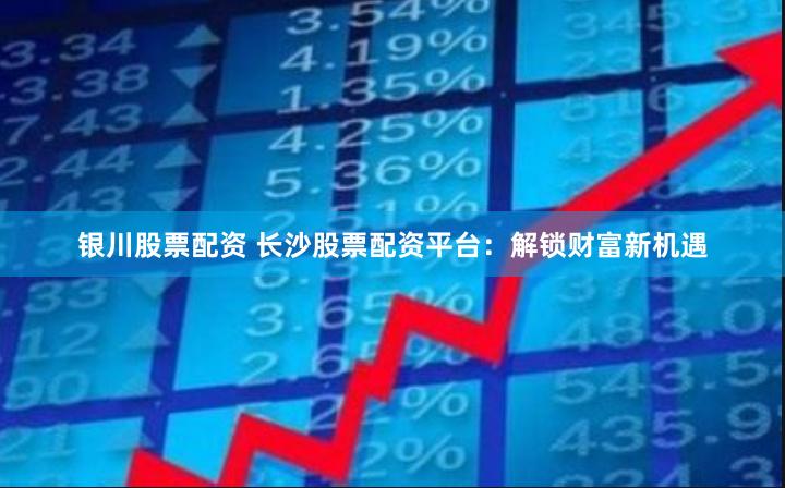 银川股票配资 长沙股票配资平台：解锁财富新机遇
