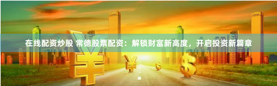 在线配资炒股 常德股票配资：解锁财富新高度，开启投资新篇章