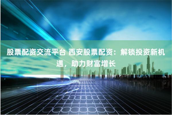 股票配资交流平台 西安股票配资：解锁投资新机遇，助力财富增长