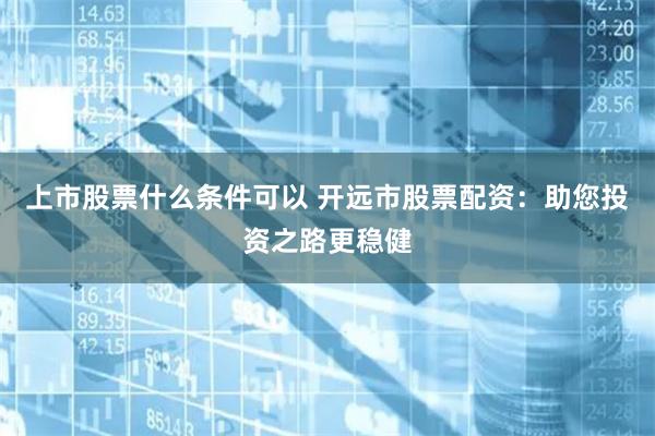 上市股票什么条件可以 开远市股票配资:助您投资之路更稳健