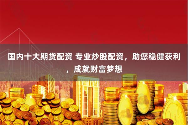 国内十大期货配资 专业炒股配资，助您稳健获利，成就财富梦想