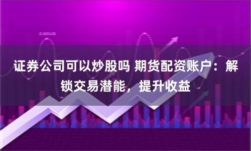 证券公司可以炒股吗 期货配资账户:解锁交易潜能,提升收益