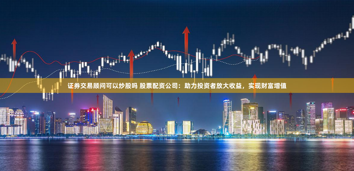 证券交易顾问可以炒股吗 股票配资公司：助力投资者放大收益，实现财富增值