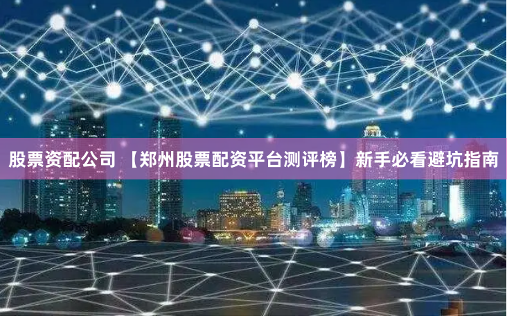 股票资配公司 【郑州股票配资平台测评榜】新手必看避坑指南