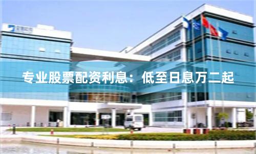 专业股票配资利息：低至日息万二起