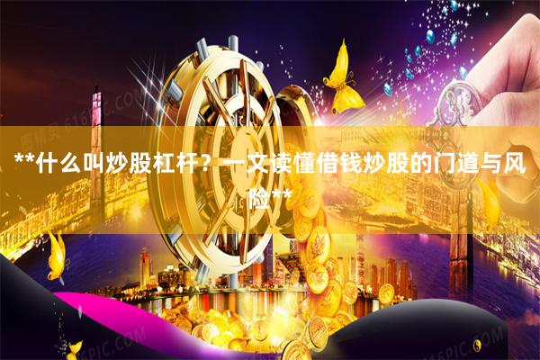 **什么叫炒股杠杆？一文读懂借钱炒股的门道与风险**