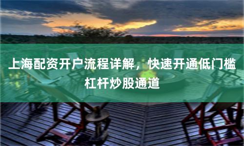 上海配资开户流程详解，快速开通低门槛杠杆炒股通道